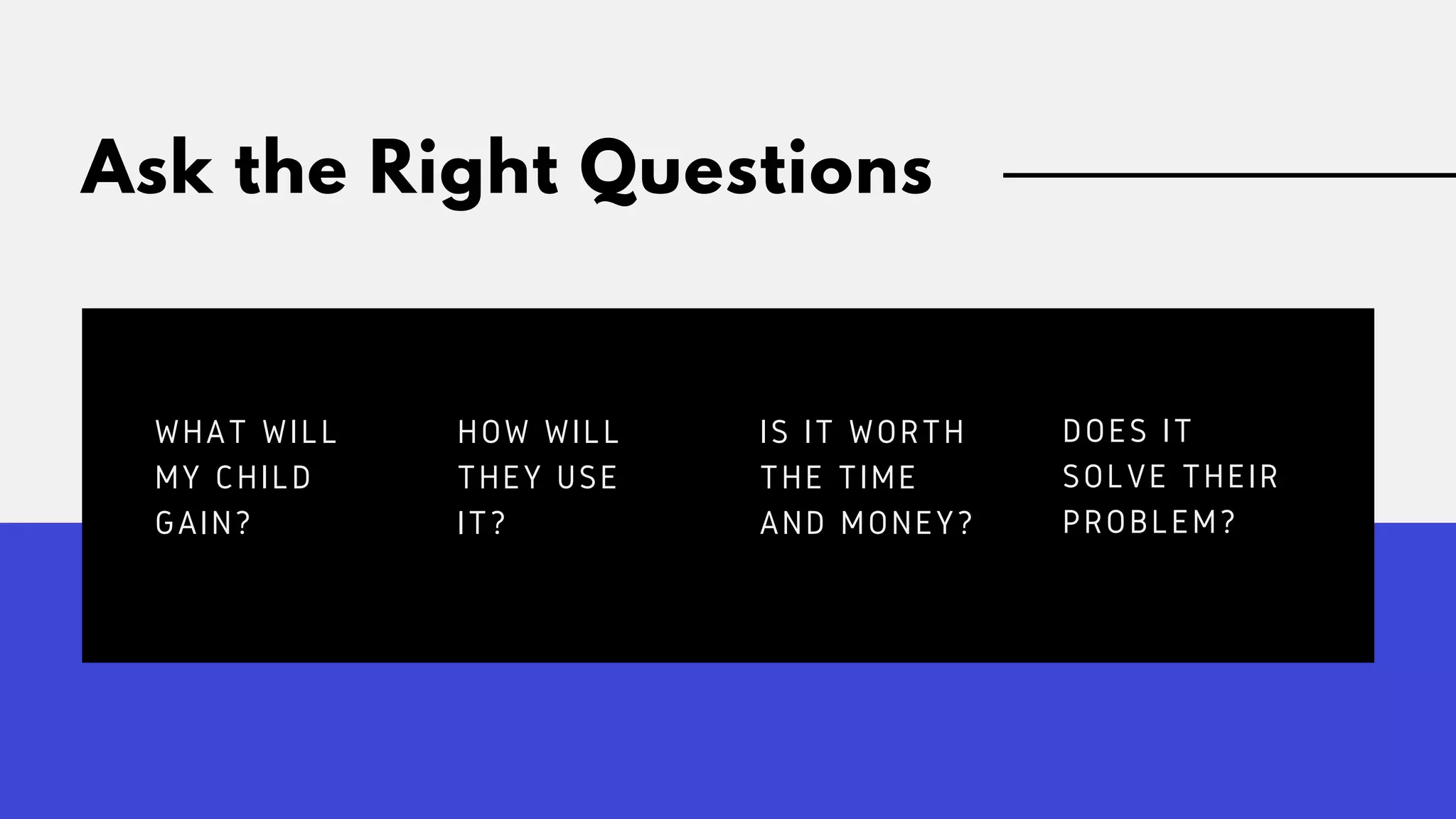 Ask the Right Questions
WHAT WILL
MY CHILD
GAIN?
HOW WILL
THEY USE
IT?
IS IT WORTH
THE TIME
AND MONEY?
DOES IT
SOLVE THEIR
PROBLEM?
 