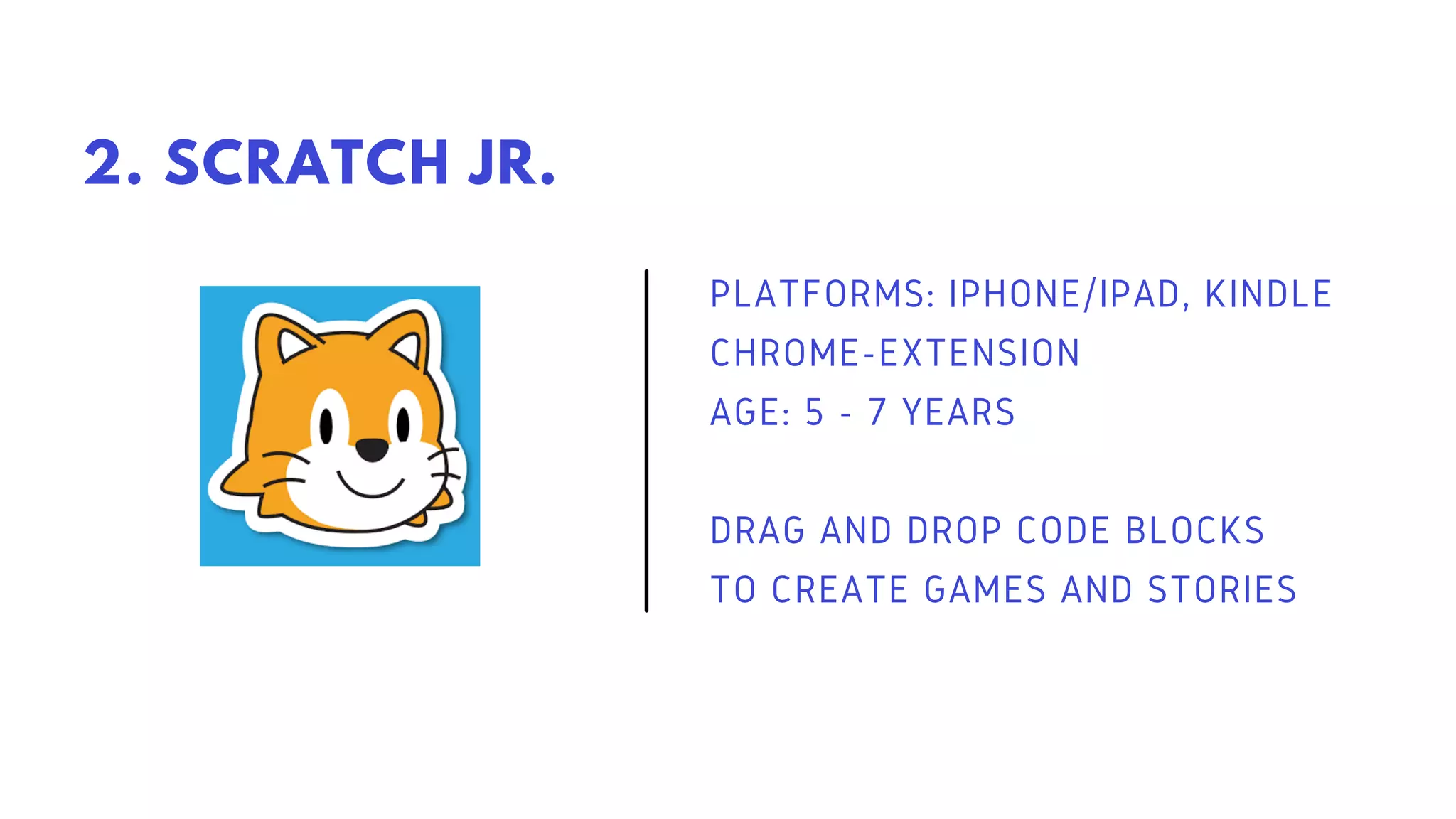 PLATFORMS: IPHONE/IPAD, KINDLE
CHROME-EXTENSION
AGE: 5 - 7 YEARS
DRAG AND DROP CODE BLOCKS
TO CREATE GAMES AND STORIES
2. SCRATCH JR.
 