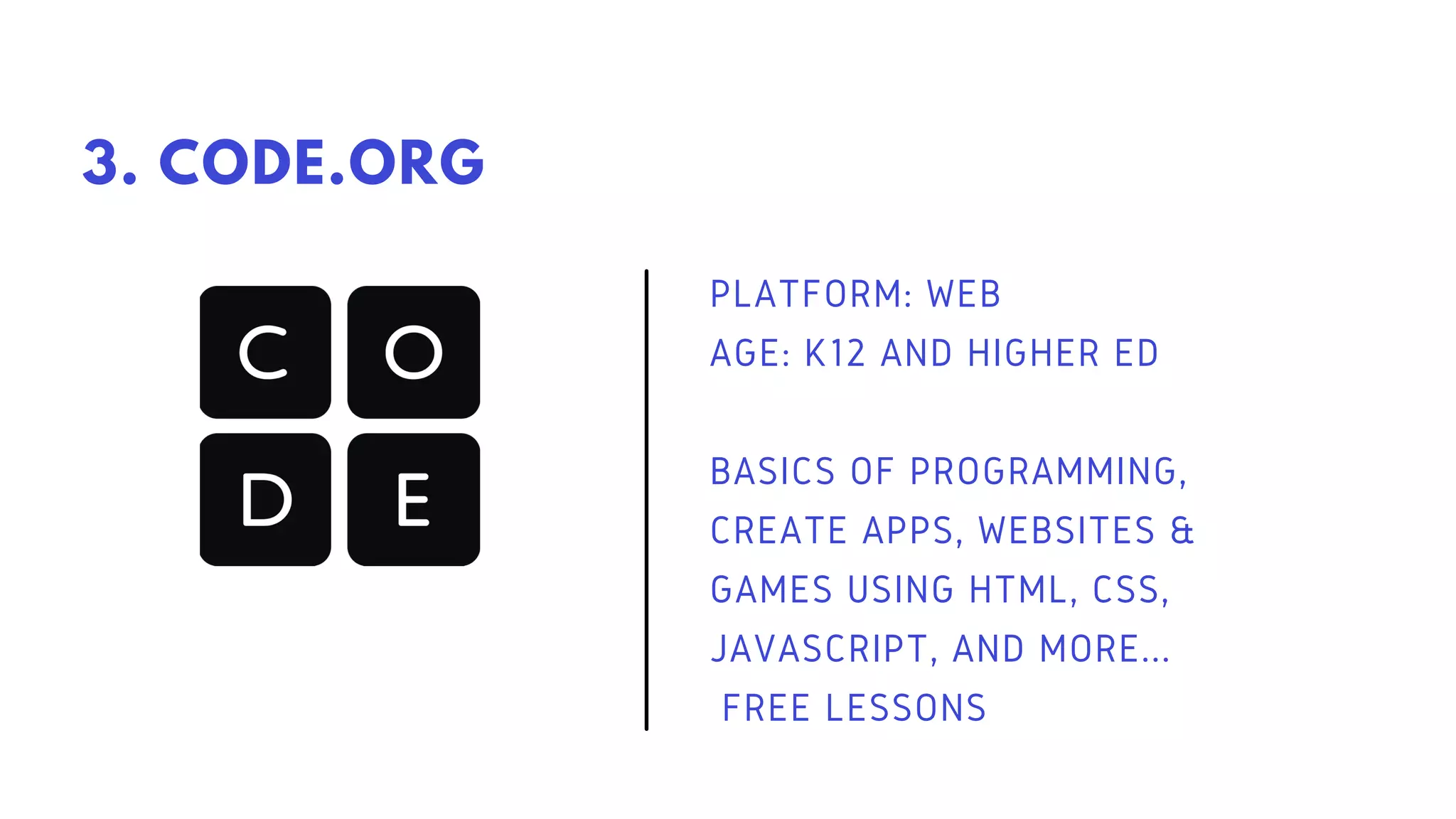 PLATFORM: WEB
AGE: K12 AND HIGHER ED
BASICS OF PROGRAMMING,
CREATE APPS, WEBSITES &
GAMES USING HTML, CSS,
JAVASCRIPT, AND MORE...
FREE LESSONS
3. CODE.ORG
 