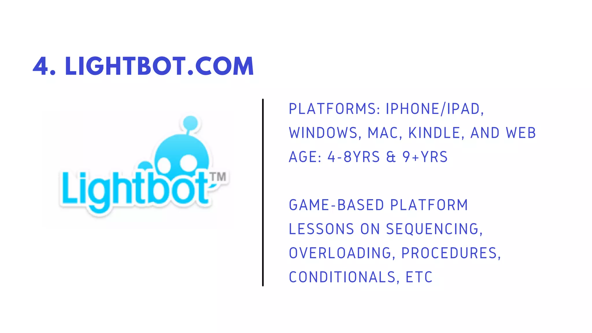 PLATFORMS: IPHONE/IPAD,
WINDOWS, MAC, KINDLE, AND WEB
AGE: 4-8YRS & 9+YRS
GAME-BASED PLATFORM
LESSONS ON SEQUENCING,
OVERLOADING, PROCEDURES,
CONDITIONALS, ETC
4. LIGHTBOT.COM
 