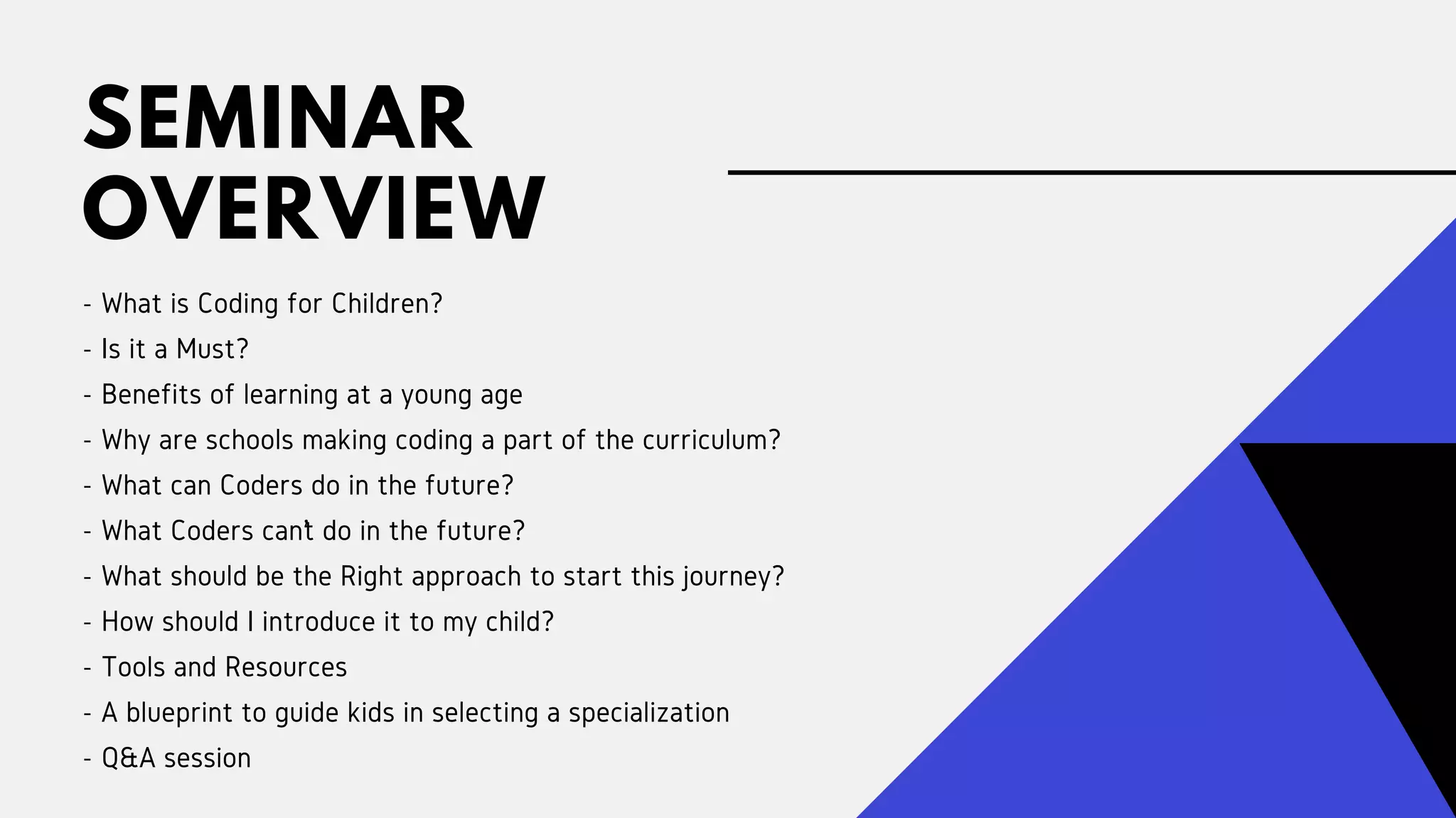 SEMINAR
OVERVIEW
- What is Coding for Children?
- Is it a Must?
- Benefits of learning at a young age
- Why are schools making coding a part of the curriculum?
- What can Coders do in the future?
- What Coders can’t do in the future?
- What should be the Right approach to start this journey?
- How should I introduce it to my child?
- Tools and Resources
- A blueprint to guide kids in selecting a specialization
- Q&A session
 