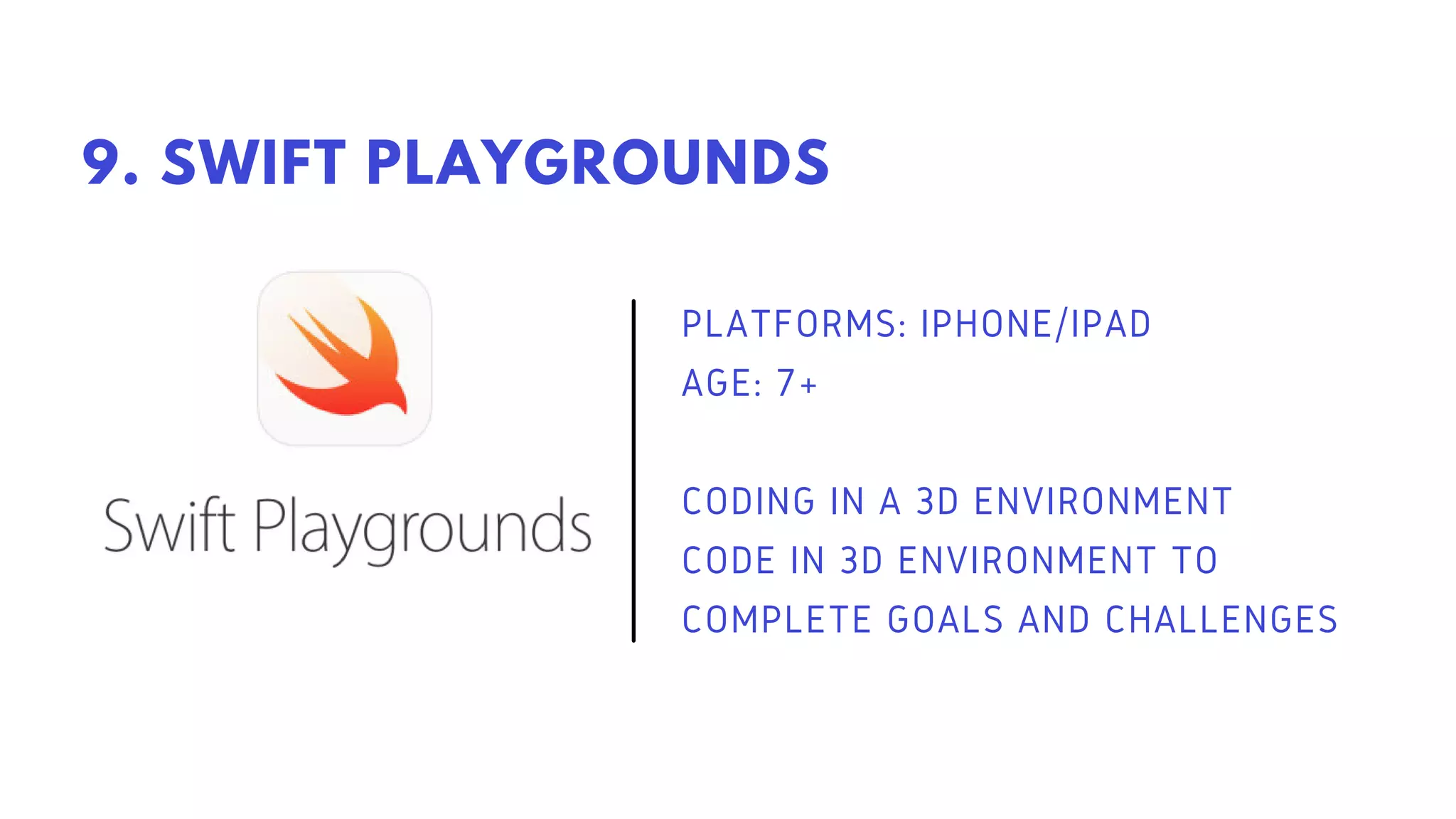 PLATFORMS: IPHONE/IPAD
AGE: 7+
CODING IN A 3D ENVIRONMENT
CODE IN 3D ENVIRONMENT TO
COMPLETE GOALS AND CHALLENGES
9. SWIFT PLAYGROUNDS
 