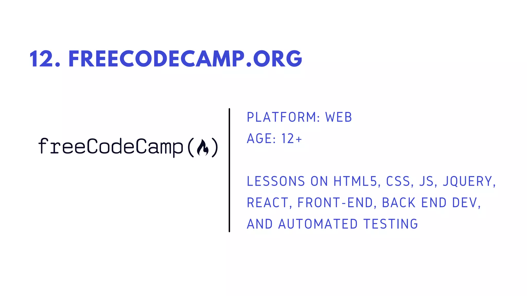 PLATFORM: WEB
AGE: 12+
LESSONS ON HTML5, CSS, JS, JQUERY,
REACT, FRONT-END, BACK END DEV,
AND AUTOMATED TESTING
12. FREECODECAMP.ORG
 