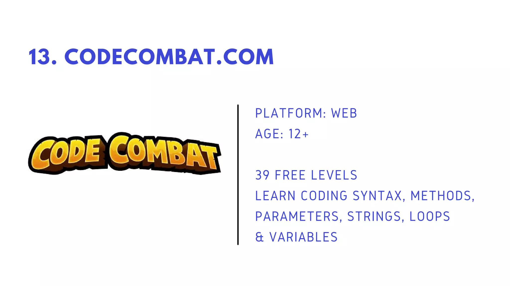 PLATFORM: WEB
AGE: 12+
39 FREE LEVELS
LEARN CODING SYNTAX, METHODS,
PARAMETERS, STRINGS, LOOPS
& VARIABLES
13. CODECOMBAT.COM
 
