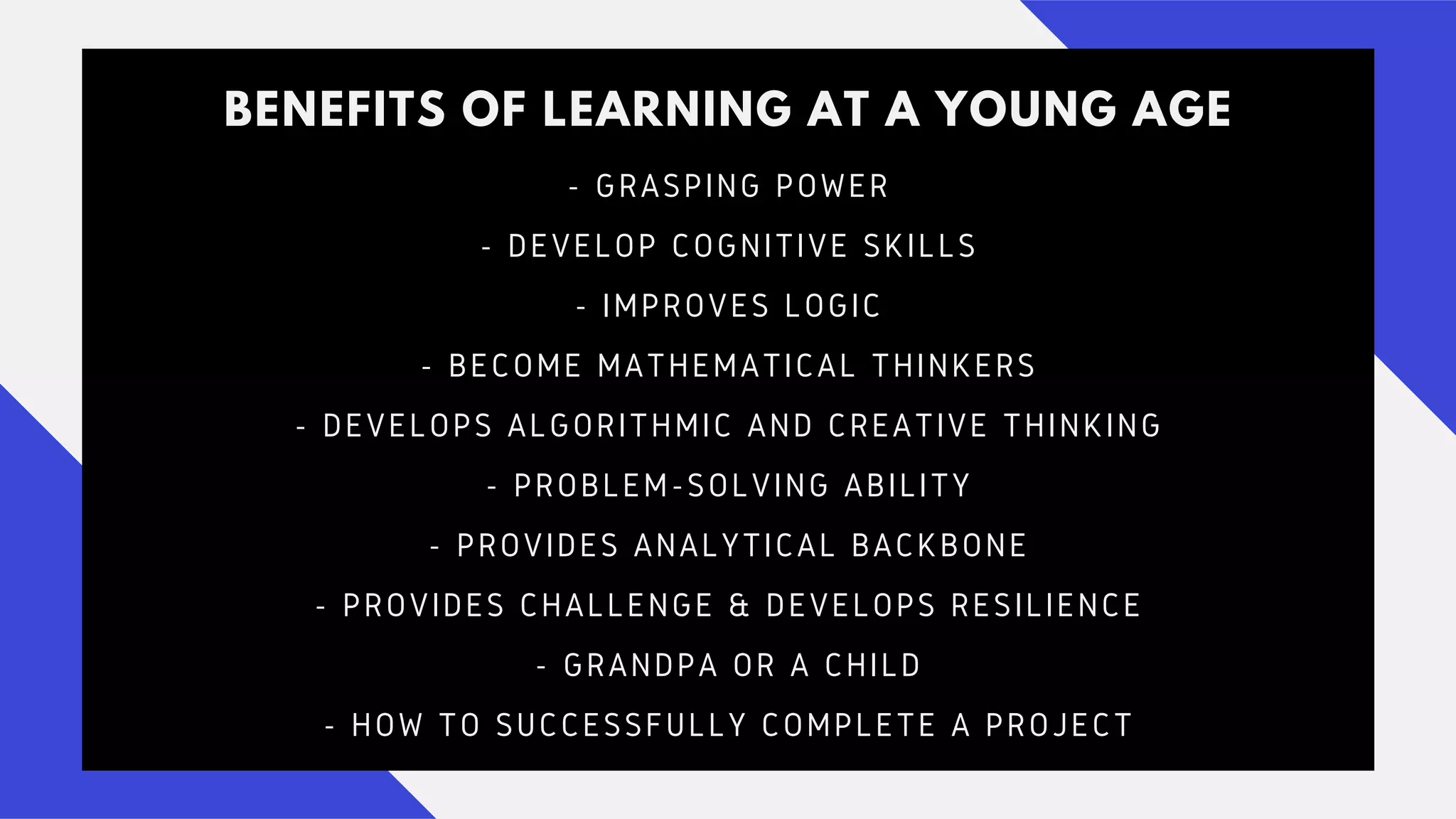 BENEFITS OF LEARNING AT A YOUNG AGE
- GRASPING POWER
- DEVELOP COGNITIVE SKILLS
- IMPROVES LOGIC
- BECOME MATHEMATICAL THINKERS
- DEVELOPS ALGORITHMIC AND CREATIVE THINKING
- PROBLEM-SOLVING ABILITY
- PROVIDES ANALYTICAL BACKBONE
- PROVIDES CHALLENGE & DEVELOPS RESILIENCE
- GRANDPA OR A CHILD
- HOW TO SUCCESSFULLY COMPLETE A PROJECT
 