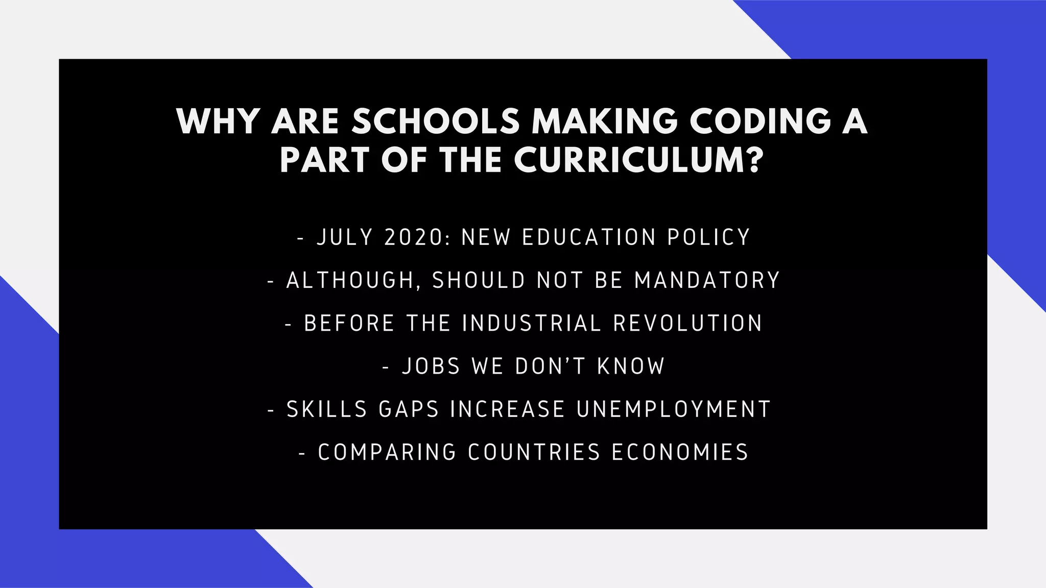 WHY ARE SCHOOLS MAKING CODING A
PART OF THE CURRICULUM?
- JULY 2020: NEW EDUCATION POLICY
- ALTHOUGH, SHOULD NOT BE MANDATORY
- BEFORE THE INDUSTRIAL REVOLUTION
- JOBS WE DON'T KNOW
- SKILLS GAPS INCREASE UNEMPLOYMENT
- COMPARING COUNTRIES ECONOMIES
 