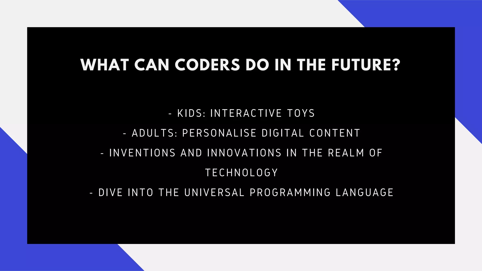 WHAT CAN CODERS DO IN THE FUTURE?
- KIDS: INTERACTIVE TOYS
- ADULTS: PERSONALISE DIGITAL CONTENT
- INVENTIONS AND INNOVATIONS IN THE REALM OF
TECHNOLOGY
- DIVE INTO THE UNIVERSAL PROGRAMMING LANGUAGE
 