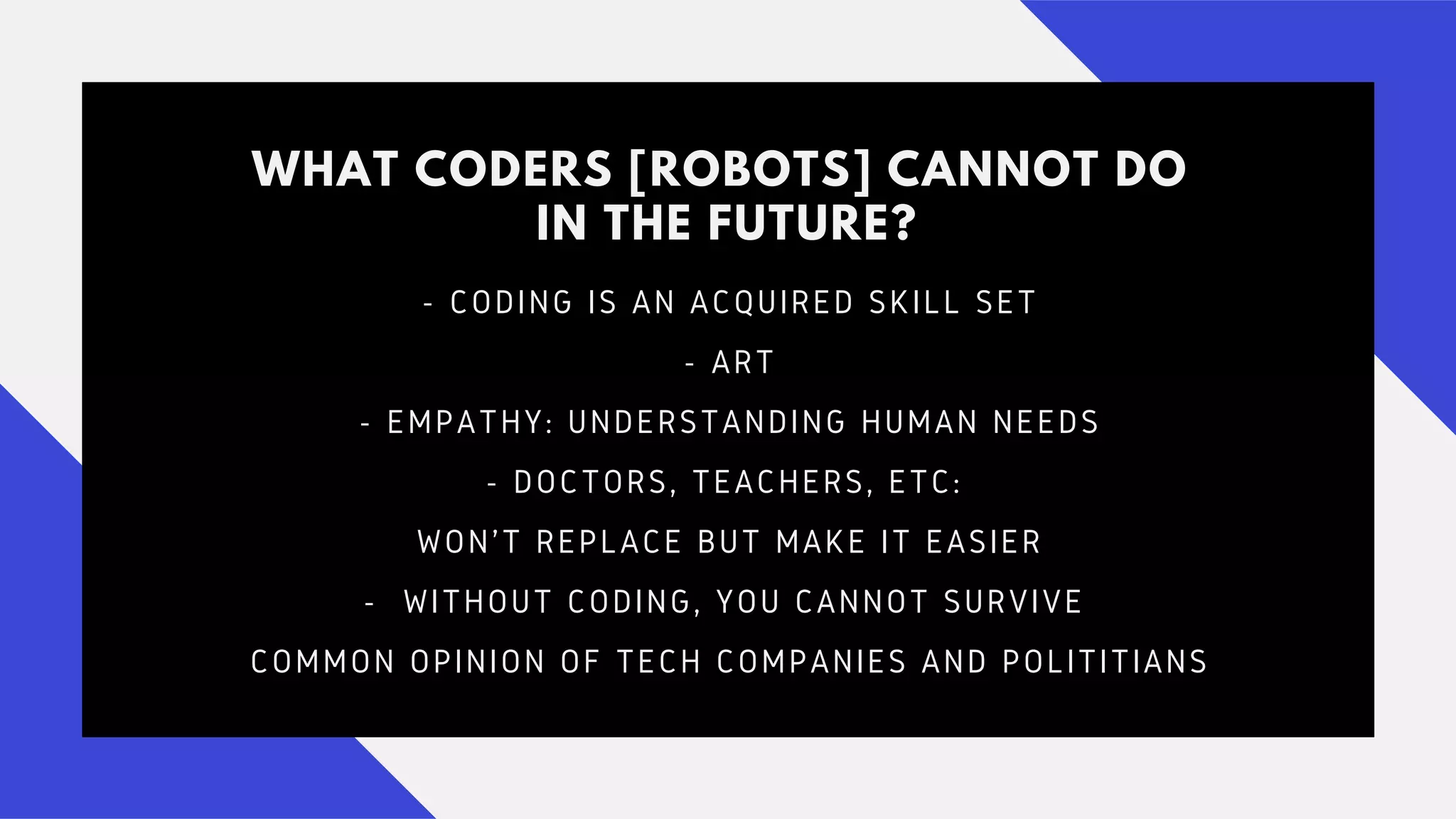 WHAT CODERS [ROBOTS] CANNOT DO
IN THE FUTURE?
- CODING IS AN ACQUIRED SKILL SET
- ART
- EMPATHY: UNDERSTANDING HUMAN NEEDS
- DOCTORS, TEACHERS, ETC:
WON'T REPLACE BUT MAKE IT EASIER
- WITHOUT CODING, YOU CANNOT SURVIVE
COMMON OPINION OF TECH COMPANIES AND POLITITIANS
 