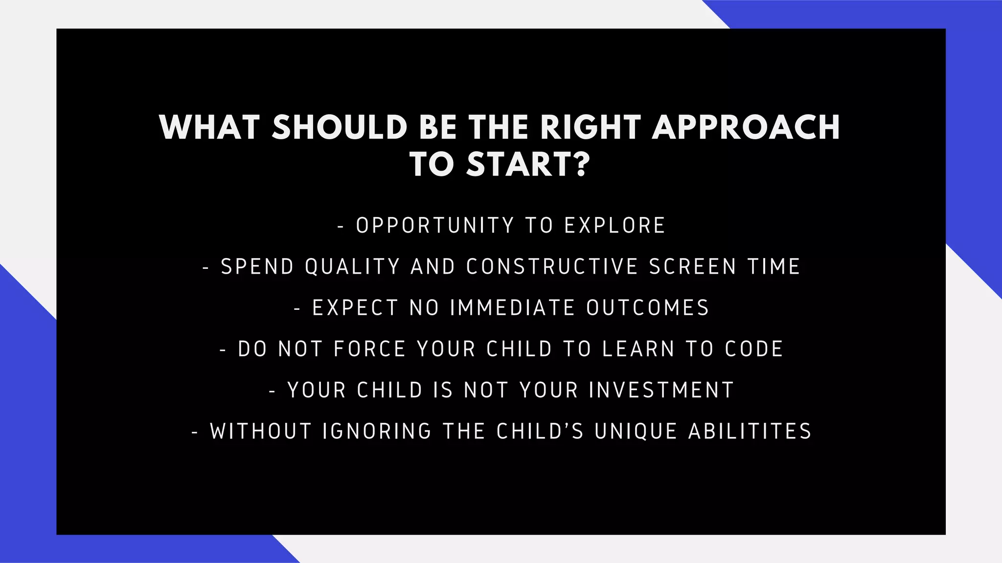 WHAT SHOULD BE THE RIGHT APPROACH
TO START?
- OPPORTUNITY TO EXPLORE
- SPEND QUALITY AND CONSTRUCTIVE SCREEN TIME
- EXPECT NO IMMEDIATE OUTCOMES
- DO NOT FORCE YOUR CHILD TO LEARN TO CODE
- YOUR CHILD IS NOT YOUR INVESTMENT
- WITHOUT IGNORING THE CHILD'S UNIQUE ABILITITES
 