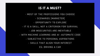 IS IT A MUST?
- MOST OF THE PROFESSIONS YOU CHOOSE
- SCENARIOS [MARKETER]
- OPPORTUNITY TO EXPLORE
- IT IS A SKILL, NOT A CRITERION FOR SURVIVAL
- JOB INSECURITIES ARE INEVITABLE
- WITH MACHINE LEARNING AND AI -AUTOMATE CODE
- SUBJECTIVE TO PERSONAL ASPIRATIONS
- SKILLS THAT ALIGN YOUR INTEREST
EG: DRIVING A CAR
 