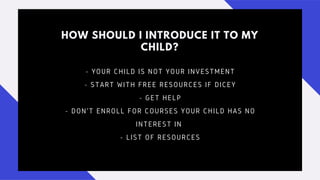 HOW SHOULD I INTRODUCE IT TO MY
CHILD?
- YOUR CHILD IS NOT YOUR INVESTMENT
- START WITH FREE RESOURCES IF DICEY
- GET HELP
- DON'T ENROLL FOR COURSES YOUR CHILD HAS NO
INTEREST IN
- LIST OF RESOURCES
 