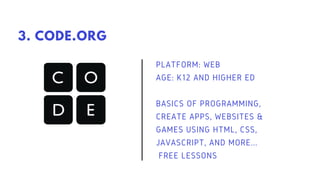 PLATFORM: WEB
AGE: K12 AND HIGHER ED
BASICS OF PROGRAMMING,
CREATE APPS, WEBSITES &
GAMES USING HTML, CSS,
JAVASCRIPT, AND MORE...
FREE LESSONS
3. CODE.ORG
 