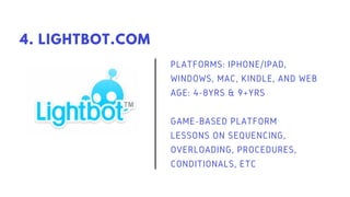 PLATFORMS: IPHONE/IPAD,
WINDOWS, MAC, KINDLE, AND WEB
AGE: 4-8YRS & 9+YRS
GAME-BASED PLATFORM
LESSONS ON SEQUENCING,
OVERLOADING, PROCEDURES,
CONDITIONALS, ETC
4. LIGHTBOT.COM
 