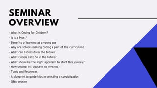 SEMINAR
OVERVIEW
- What is Coding for Children?
- Is it a Must?
- Benefits of learning at a young age
- Why are schools making coding a part of the curriculum?
- What can Coders do in the future?
- What Coders can’t do in the future?
- What should be the Right approach to start this journey?
- How should I introduce it to my child?
- Tools and Resources
- A blueprint to guide kids in selecting a specialization
- Q&A session
 