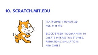 PLATFORMS: IPHONE/IPAD
AGE: 8-16YRS
BLOCK-BASED PROGRAMMING TO
CREATE INTERACTIVE STORIES,
ANIMATIONS, SIMULATIONS
AND GAMES
10. SCRATCH.MIT.EDU
 