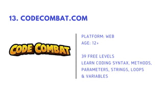 PLATFORM: WEB
AGE: 12+
39 FREE LEVELS
LEARN CODING SYNTAX, METHODS,
PARAMETERS, STRINGS, LOOPS
& VARIABLES
13. CODECOMBAT.COM
 