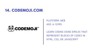 PLATFORM: WEB
AGE: 6-12YRS
LEARN CODING USING EMOJIS THAT
REPRESENT BLOCKS OF CODES IN
HTML, CSS, OR JAVASCRIPT
14. CODEMOJI.COM
 