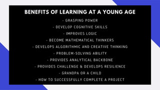 BENEFITS OF LEARNING AT A YOUNG AGE
- GRASPING POWER
- DEVELOP COGNITIVE SKILLS
- IMPROVES LOGIC
- BECOME MATHEMATICAL THINKERS
- DEVELOPS ALGORITHMIC AND CREATIVE THINKING
- PROBLEM-SOLVING ABILITY
- PROVIDES ANALYTICAL BACKBONE
- PROVIDES CHALLENGE & DEVELOPS RESILIENCE
- GRANDPA OR A CHILD
- HOW TO SUCCESSFULLY COMPLETE A PROJECT
 