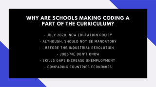 WHY ARE SCHOOLS MAKING CODING A
PART OF THE CURRICULUM?
- JULY 2020: NEW EDUCATION POLICY
- ALTHOUGH, SHOULD NOT BE MANDATORY
- BEFORE THE INDUSTRIAL REVOLUTION
- JOBS WE DON'T KNOW
- SKILLS GAPS INCREASE UNEMPLOYMENT
- COMPARING COUNTRIES ECONOMIES
 