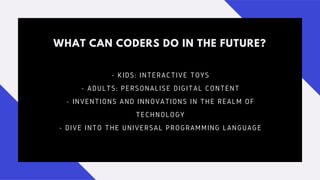 WHAT CAN CODERS DO IN THE FUTURE?
- KIDS: INTERACTIVE TOYS
- ADULTS: PERSONALISE DIGITAL CONTENT
- INVENTIONS AND INNOVATIONS IN THE REALM OF
TECHNOLOGY
- DIVE INTO THE UNIVERSAL PROGRAMMING LANGUAGE
 