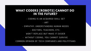 WHAT CODERS [ROBOTS] CANNOT DO
IN THE FUTURE?
- CODING IS AN ACQUIRED SKILL SET
- ART
- EMPATHY: UNDERSTANDING HUMAN NEEDS
- DOCTORS, TEACHERS, ETC:
WON'T REPLACE BUT MAKE IT EASIER
- WITHOUT CODING, YOU CANNOT SURVIVE
COMMON OPINION OF TECH COMPANIES AND POLITITIANS
 