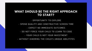 WHAT SHOULD BE THE RIGHT APPROACH
TO START?
- OPPORTUNITY TO EXPLORE
- SPEND QUALITY AND CONSTRUCTIVE SCREEN TIME
- EXPECT NO IMMEDIATE OUTCOMES
- DO NOT FORCE YOUR CHILD TO LEARN TO CODE
- YOUR CHILD IS NOT YOUR INVESTMENT
- WITHOUT IGNORING THE CHILD'S UNIQUE ABILITITES
 