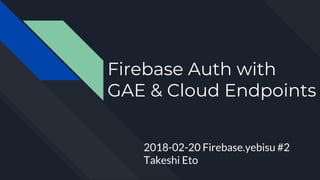 Firebase Auth with
GAE & Cloud Endpoints
2018-02-20 Firebase.yebisu #2
Takeshi Eto
 