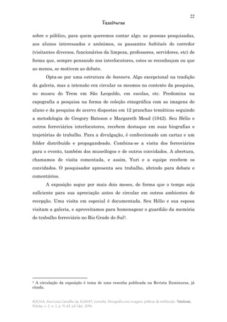 22
Tessituras
ROCHA, Ana Luiza Carvalho da; ECKERT, Cornelia. Etnografia com imagens: práticas de restituição. Tessituras,
Pelotas, v. 2, n. 2, p. 11-43, jul./dez. 2014.
sobre o público, para quem queremos contar algo: as pessoas pesquisadas,
aos alunos interessados e anônimos, os passantes habitués do corredor
(visitantes diversos, funcionários da limpeza, professores, servidores, etc) de
forma que, sempre pensando nos interlocutores, estes se reconheçam ou que
ao menos, se motivem ao debate.
Opta-se por uma estrutura de banners. Algo excepcional na tradição
da galeria, mas a intensão era circular os mesmos no contexto da pesquisa,
no museu do Trem em São Leopoldo, em escolas, etc. Predomina na
expografia a pesquisa na forma de coleção etnográfica com as imagens do
aluno e da pesquisa de acervo dispostas em 12 pranchas temáticas seguindo
a metodologia de Gregory Bateson e Margareth Mead (1942). Seu Hélio e
outros ferroviários interlocutores, recebem destaque em suas biografias e
trajetórias de trabalho. Para a divulgação, é confeccionado um cartaz e um
folder distribuído e propagandeado. Combina-se a visita dos ferroviários
para o evento, também dos museólogos e de outros convidados. A abertura,
chamamos de visita comentada, e assim, Yuri e a equipe recebem os
convidados. O pesquisador apresenta seu trabalho, abrindo para debate e
comentários.
A exposição segue por mais dois meses, de forma que o tempo seja
suficiente para sua apreciação antes de circular em outros ambientes de
recepção. Uma visita em especial é documentada. Seu Hélio e sua esposa
visitam a galeria, e aproveitamos para homenagear o guardião da memória
do trabalho ferroviário no Rio Grade do Sul3.
3 A circulação da exposição é tema de uma resenha publicada na Revista Iluminuras, já
citada.
 