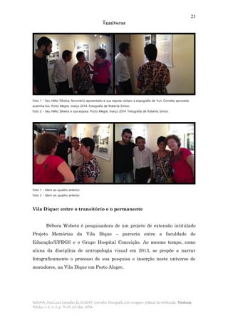 23
Tessituras
ROCHA, Ana Luiza Carvalho da; ECKERT, Cornelia. Etnografia com imagens: práticas de restituição. Tessituras,
Pelotas, v. 2, n. 2, p. 11-43, jul./dez. 2014.
Foto 1 - Seu Hélio Silveira, ferroviário aposentado e sua esposa visitam a expografia de Yuri. Cornelia aproveita
acarinha-los. Porto Alegre, março 2014. Fotografia de Roberta Simon.
Foto 2 - Seu Hélio Silveira e sua esposa. Porto Alegre, março 2014. Fotografia de Roberta Simon.
Foto 1 - Idem ao quadro anterior.
Foto 2 - Idem ao quadro anterior.
Vila Dique: entre o transitório e o permanente
Débora Wobeto é pesquisadora de um projeto de extensão intitulado
Projeto Memórias da Vila Dique – parceria entre a faculdade de
Educação/UFRGS e o Grupo Hospital Conceição. Ao mesmo tempo, como
aluna da disciplina de antropologia visual em 2013, se propõe a narrar
fotograficamente o processo de sua pesquisa e inserção neste universo de
moradores, na Vila Dique em Porto Alegre.
 