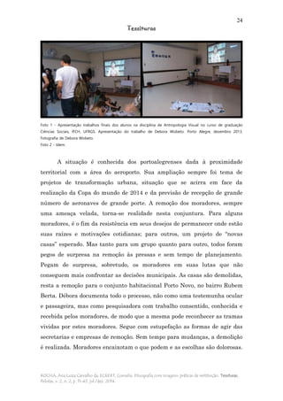 24
Tessituras
ROCHA, Ana Luiza Carvalho da; ECKERT, Cornelia. Etnografia com imagens: práticas de restituição. Tessituras,
Pelotas, v. 2, n. 2, p. 11-43, jul./dez. 2014.
Foto 1 - Apresentação trabalhos finais dos alunos na disciplina de Antropologia Visual no curso de graduação
Ciências Sociais, IFCH, UFRGS. Apresentação do trabalho de Debora Wobeto. Porto Alegre, dezembro 2013.
Fotografia de Debora Wobeto.
Foto 2 - Idem.
A situação é conhecida dos portoalegrenses dada à proximidade
territorial com a área do aeroporto. Sua ampliação sempre foi tema de
projetos de transformação urbana, situação que se acirra em face da
realização da Copa do mundo de 2014 e da previsão de recepção de grande
número de aeronaves de grande porte. A remoção dos moradores, sempre
uma ameaça velada, torna-se realidade nesta conjuntura. Para alguns
moradores, é o fim da resistência em seus desejos de permanecer onde estão
suas raízes e motivações cotidianas; para outros, um projeto de “novas
casas” esperado. Mas tanto para um grupo quanto para outro, todos foram
pegos de surpresa na remoção às pressas e sem tempo de planejamento.
Pegam de surpresa, sobretudo, os moradores em suas lutas que não
conseguem mais confrontar as decisões municipais. As casas são demolidas,
resta a remoção para o conjunto habitacional Porto Novo, no bairro Rubem
Berta. Débora documenta todo o processo, não como uma testemunha ocular
e passageira, mas como pesquisadora com trabalho consentido, conhecida e
recebida pelos moradores, de modo que a mesma pode reconhecer as tramas
vividas por estes moradores. Segue com estupefação as formas de agir das
secretarias e empresas de remoção. Sem tempo para mudanças, a demolição
é realizada. Moradores encaixotam o que podem e as escolhas são dolorosas.
 