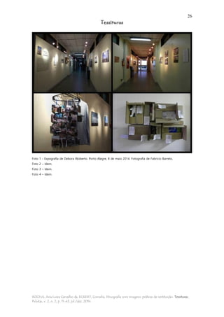 26
Tessituras
ROCHA, Ana Luiza Carvalho da; ECKERT, Cornelia. Etnografia com imagens: práticas de restituição. Tessituras,
Pelotas, v. 2, n. 2, p. 11-43, jul./dez. 2014.
Foto 1 - Expografia de Debora Woberto. Porto Alegre, 8 de maio 2014. Fotografia de Fabricio Barreto.
Foto 2 – Idem.
Foto 3 – Idem.
Foto 4 – Idem.
 