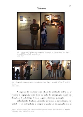 27
Tessituras
ROCHA, Ana Luiza Carvalho da; ECKERT, Cornelia. Etnografia com imagens: práticas de restituição. Tessituras,
Pelotas, v. 2, n. 2, p. 11-43, jul./dez. 2014.
Foto 1 - Moradores da Vila Dique visitam a exposição ciceroneados por Debora Wobeto. Porto Alegre, 8
de maio 2014. Fotografia de Fabricio Barreto.
Foto 2 – Idem.
Foto 1 - Pesquisadora do projeto, aprecia a restituição. Idem. Porto Alegre, 8 de maio 2014. Fotografia de Fabricio
Barreto.
Foto 2 – Idem.
A singeleza do resultado como esforço de restituição motiva-nos a
recorrer à expografia como tema de aula de antropologia visual em
disciplinas de metodologia de nossa responsabilidade na graduação.
Cada aluno foi desafiado a comentar por escrito as aprendizagens em
método e em antropologia e imagem a partir da interpelação com a
 
