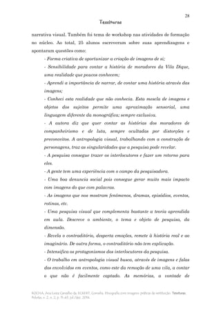 28
Tessituras
ROCHA, Ana Luiza Carvalho da; ECKERT, Cornelia. Etnografia com imagens: práticas de restituição. Tessituras,
Pelotas, v. 2, n. 2, p. 11-43, jul./dez. 2014.
narrativa visual. Também foi tema de workshop nas atividades de formação
no núcleo. Ao total, 25 alunos escreveram sobre suas aprendizagens e
apontaram questões como:
- Forma criativa de oportunizar a criação de imagens de si;
- Sensibilidade para contar a história de moradores da Vila Dique,
uma realidade que poucos conhecem;
- Aprendi a importância de narrar, de contar uma história através das
imagens;
- Conheci esta realidade que não conhecia. Esta mescla de imagens e
objetos dos sujeitos permite uma aproximação sensorial, uma
linguagem diferente da monográfica; sempre exclusiva.
- A autora diz que quer contar as histórias dos moradores de
companheirismo e de luta, sempre ocultadas por distorções e
preconceitos. A antropologia visual, trabalhando com a construção de
personagens, traz as singularidades que a pesquisa pode revelar.
- A pesquisa consegue trazer os interlocutores e fazer um retorno para
eles.
- A gente tem uma experiência com o campo da pesquisadora.
- Uma boa denuncia social pois consegue gerar muito mais impacto
com imagens do que com palavras.
- As imagens que nos mostram fenômenos, dramas, episódios, eventos,
rotinas, etc.
- Uma pesquisa visual que complementa bastante a teoria aprendida
em aula. Descreve o ambiente, o tema e objeto de pesquisa, da
dimensão.
- Revela o contraditório, desperta emoções, remete à história real e ao
imaginário. De outra forma, o contraditório não tem explicação.
- Intensifica os protagonismos dos interlocutores da pesquisa.
- O trabalho em antropologia visual busca, através de imagens e falas
dos envolvidos em eventos, como este da remoção de uma vila, a contar
o que não é facilmente captado. As memórias, a vontade de
 