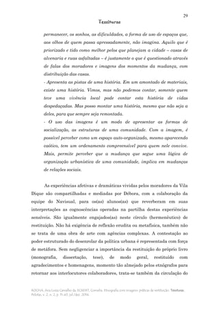 29
Tessituras
ROCHA, Ana Luiza Carvalho da; ECKERT, Cornelia. Etnografia com imagens: práticas de restituição. Tessituras,
Pelotas, v. 2, n. 2, p. 11-43, jul./dez. 2014.
permanecer, os sonhos, as dificuldades, a forma de uso de espaços que,
aos olhos de quem passa apressadamente, não imagina. Aquilo que é
priorizado e tido como melhor pelos que planejam a cidade – casas de
alvenaria e ruas asfaltadas – é justamente o que é questionado através
de falas dos moradores e imagens dos momentos da mudança, com
distribuição das casas.
- Apresenta as pistas de uma história. Em um amontado de materiais,
existe uma história. Vimos, mas não podemos contar, somente quem
teve uma vivência local pode contar esta história de vidas
despedaçadas. Mas posso montar uma história, mesmo que não seja a
deles, para que sempre seja remontada.
- O uso das imagens é um modo de apresentar as formas de
socialização, as estruturas de uma comunidade. Com a imagem, é
possível perceber como um espaço auto-organizado, mesmo aparecendo
caótico, tem um ordenamento compreensível para quem nele convive.
Mais, permite perceber que a mudança que segue uma lógica de
organização urbanística de uma comunidade, implica em mudanças
de relações sociais.
As experiências afetivas e dramáticas vividas pelos moradores da Vila
Dique são compartilhadas e mediadas por Débora, com a colaboração da
equipe do Navisual, para os(as) alunos(as) que reverberam em suas
interpretações as cognoscências operadas na partilha destas experiências
sensíveis. São igualmente engajados(as) neste círculo (hermenêutico) de
restituição. Não há exigência de reflexão erudita ou metafísica, também não
se trata de uma obra de arte com agências complexas. A contestação ao
poder estruturado do desenrolar da política urbana é representada com força
de metáfora. Sem negligenciar a importância da restituição do próprio livro
(monografia, dissertação, tese), de modo geral, restituído com
agradecimentos e homenagens, momento tão almejado pelos etnógrafos para
retornar aos interlocutores colaboradores, trata-se também da circulação do
 