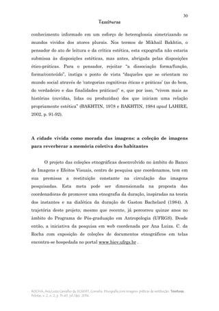 30
Tessituras
ROCHA, Ana Luiza Carvalho da; ECKERT, Cornelia. Etnografia com imagens: práticas de restituição. Tessituras,
Pelotas, v. 2, n. 2, p. 11-43, jul./dez. 2014.
conhecimento informado em um esforço de heteroglossia simetrizando os
mundos vividos dos atores plurais. Nos termos de Mikhail Bakhtin, o
pensador do ato de leitura e da crítica estética, esta expografia não estaria
submissa às disposições estéticas, mas antes, abrigada pelas disposições
ético-práticas. Para o pensador, rejeitar “a dissociação forma/função,
forma/conteúdo”, instiga o ponto de vista “daqueles que se orientam no
mundo social através de ‘categorias cognitivas éticas e práticas’ (as do bem,
do verdadeiro e das finalidades práticas)” e, que por isso, “vivem mais as
histórias (ouvidas, lidas ou produzidas) dos que iniciam uma relação
propriamente estética” (BAKHTIN, 1978 e BAKHTIN, 1984 apud LAHIRE,
2002, p. 91-92).
A cidade vivida como morada das imagens: a coleção de imagens
para reverberar a memória coletiva dos habitantes
O projeto das coleções etnográficas desenvolvido no âmbito do Banco
de Imagens e Efeitos Visuais, centro de pesquisa que coordenamos, tem em
sua premissa a restituição constante na circulação das imagens
pesquisadas. Esta meta pode ser dimensionada na proposta das
coordenadoras de promover uma etnografia da duração, inspiradas na teoria
dos instantes e na dialética da duração de Gaston Bachelard (1984). A
trajetória deste projeto, mesmo que recente, já percorreu quinze anos no
âmbito do Programa de Pós-graduação em Antropologia (UFRGS). Desde
então, a iniciativa da pesquisa em web coordenada por Ana Luiza. C. da
Rocha com exposição de coleções de documentos etnográficos em telas
encontra-se hospedada no portal www.biev.ufrgs.br .
 