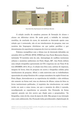 31
Tessituras
ROCHA, Ana Luiza Carvalho da; ECKERT, Cornelia. Etnografia com imagens: práticas de restituição. Tessituras,
Pelotas, v. 2, n. 2, p. 11-43, jul./dez. 2014.
A coleção resulta de complexo processo de formação de alunos e
alunas em diferentes níveis. De modo geral, o trabalho de iniciação
científica, de conclusão de curso, de mestrado ou doutorado aporta uma
coleção que é restaurada, não só aos interlocutores da pesquisa, mas aos
usuários das linguagens eletrônicas em que podem partilhar o que
denominamos de experiências temporais do viver no contexto urbano.
Podemos exemplificar com a última tese de doutorado defendida em
setembro 2014 no PPGAS, IFCH, UFRGS por Ana Paula Marcantes Soares,
intitulada “O território mito da orla. Antropologia de conflitos territoriais
urbanos e memórias ambientais em Porto Alegre, RS”. Ana Paula elabora
uma coleção etnográfica apresentada em CD e impressa em um Tomo II da
tese (SOARES, 2014, 62 p.). A coleção traz fotos suas, notícias de imprensa,
imagens de livros, fotos de pesquisa em acervo e fotografias cedidas pelos
interlocutores da pesquisa. Afinal, a cada entrevista com os trabalhadores
aposentados do antigo Estaleiro Só e antigos moradores da região Cristal em
Porto Alegre, desvendavam-se as experiências de trabalho e vida cotidiana
não somente na forma oral, mas na abertura de álbuns, caixas de fotos ou
livros institucionais publicados. A trajetória dos interlocutores vai sendo
tecida em meio a estas trocas, em que a memória do ofício é narrada,
reconfigurando as experiências no presente. Seu Fernando, de forma
especial, possuía um rico acervo que dispôs para a pesquisadora. “As
fotografias, como ele diz, eram da época do slide. Mas graças à sua interação
com o neto adolescente, Seu Fernando tinha providenciado a digitalização de
http://www.biev.ufrgs.br/grupos-de-trabalho/gt-video.php
 