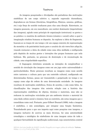 33
Tessituras
ROCHA, Ana Luiza Carvalho da; ECKERT, Cornelia. Etnografia com imagens: práticas de restituição. Tessituras,
Pelotas, v. 2, n. 2, p. 11-43, jul./dez. 2014.
As imagens pesquisadas e divulgadas são portadoras das motivações
simbólicas de um corpo coletivo e, segundo expressão durandiana,
degradam-se em formas (literárias, fotográficas, fílmicas, sonoras, gráficas,
etc.) cuja força de sentido traduzem para elas uma direção. Entretanto, as
imagens possuem, em seu nascedouro, um caráter dominante (imperialismo
das imagens), agindo como princípio de organização (estrutura): os gestos e
as pulsões e a matéria do ambiente técnico (cósmico e social) sobre a qual a
imaginação criadora humana se deposita. Ao explorar a ideia de fragmento,
buscam-se os traços de um tempo e de um espaço concreto de representação
da memória e do patrimônio locais para o usuário do site www.biev.ufrgs.br,
visando restaurar a ideia da cidade como uma obra moldada e configurada
pelo depósito de muitos gestos e intenções dos grupos humanos que nela
habitam. Há, portanto, no processo de destruição e de reconstrução da
cidade, uma singularidade específica.
A linguagem eletrônica acomoda as intenções de complexificar o
sentido de circulação das imagens como em um jogo entre universalidade e
particularidades. Deste processo resultam as imagens como num acordo
entre natureza e cultura para que um conteúdo cultural, configurado em
determinadas formas, possa ser transmitido e perpetuado no tempo e no
espaço como algo de ordem de uma determinada sociedade. As imagens
resultam de motivações simbólicas, frutos de acordos, e não como falta. As
classificações das imagens têm estreita relação com a história das
representações simbólicas de objetos, técnicas e materiais, mas não se
reduzem às motivações veiculadas por um ambiente técnico e material de
uma dada ordem social e cósmica; bem ao contrário, são estas imagens que o
consolidam como real. Portanto, para Gilbert Durand (1998), toda a imagem
é simbólica, e não semiológica, por integrar uma função fantástica.
Transladando para o que nos importa aqui como pesquisa com imagens, e
imagens inclusive de acervos os mais diversos, há uma anterioridade
cronológica e ontológica do simbolismo de uma imagem antes de toda e
qualquer factualidade da significação audiovisual, cuja característica central
 