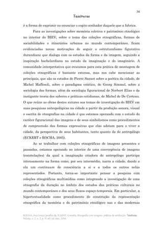 34
Tessituras
ROCHA, Ana Luiza Carvalho da; ECKERT, Cornelia. Etnografia com imagens: práticas de restituição. Tessituras,
Pelotas, v. 2, n. 2, p. 11-43, jul./dez. 2014.
é a forma de exprimir ou enunciar o cogito sonhador daquele que a fabrica.
Para as investigações sobre memória coletiva e patrimônio etnológico
no interior do BIEV, sobre o tema das coleções etnográficas, formas de
sociabilidades e itinerários urbanos no mundo contemporâneo, ficam
evidenciadas novas motivações de seguir o estruturalismo figurativo
durandiano que dialoga com os estudos da forma e da imagem, seguindo a
inspiração bachelardiana no estudo da imaginação e do imaginário. A
comunidade interpretativa que evocamos para esta prática de montagem de
coleções etnográficas é bastante extensa, mas nos cabe mencionar as
principais, que são os estudos de Pierre Sansot sobre a poética da cidade, de
Michel Maffesoli, sobre o paradigma estético, de Georg Simmel, sobre a
sociologia das formas, além da sociologia figuracional de Norbert Elias e da
instigante teoria dos saberes e práticas cotidianas, de Michel de De Certeau.
O que reúne as obras destes autores aos temas de investigação do BIEV em
suas pesquisas antropológicas na cidade a partir da produção sonora, visual
e escrita de etnografias na cidade é que estamos operando com o estudo do
caráter figuracional das imagens e de seus simbolismos como procedimentos
de compreensão das formas expressivas que elas adotam para o viver a
cidade, da perspectiva de seus habitantes, tanto quanto da do antropólogo
(ECKERT e ROCHA, 2005).
Ao se trabalhar com coleções etnográficas de imagens presentes e
passadas, estamos operando no interior de uma convergência de imagens
(constelações) da qual a imaginação criadora do antropólogo participa
intensamente na forma como, por seu intermédio, narra a cidade, dando a
ela um continuum de consciência a si e a todos os outros nelas
representados. Portanto, torna-se importante pensar a pesquisa com
coleções etnográficas multimídias como integrando a investigação de uma
etnografia da duração no âmbito dos estudos das práticas culturais no
mundo contemporâneo e dos seus fluxos espaço-temporais. Em particular, a
hipertextualidade como procedimento de construção da representação
etnográfica da memória e do patrimônio etnológico nas e das modernas
 