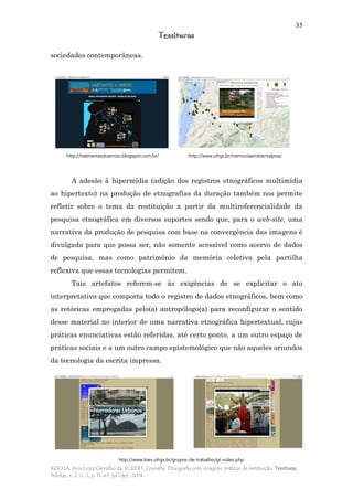 35
Tessituras
ROCHA, Ana Luiza Carvalho da; ECKERT, Cornelia. Etnografia com imagens: práticas de restituição. Tessituras,
Pelotas, v. 2, n. 2, p. 11-43, jul./dez. 2014.
sociedades contemporâneas.
A adesão à hipermídia (adição dos registros etnográficos multimídia
ao hipertexto) na produção de etnografias da duração também nos permite
refletir sobre o tema da restituição a partir da multireferencialidade da
pesquisa etnográfica em diversos suportes sendo que, para o web-site, uma
narrativa da produção de pesquisa com base na convergência das imagens é
divulgada para que possa ser, não somente acessível como acervo de dados
de pesquisa, mas como patrimônio da memória coletiva pela partilha
reflexiva que essas tecnologias permitem.
Tais artefatos referem-se às exigências de se explicitar o ato
interpretativo que comporta todo o registro de dados etnográficos, bem como
as retóricas empregadas pelo(a) antropólogo(a) para reconfigurar o sentido
desse material no interior de uma narrativa etnográfica hipertextual, cujas
práticas enunciativas estão referidas, até certo ponto, a um outro espaço de
práticas sociais e a um outro campo epistemológico que não aqueles oriundos
da tecnologia da escrita impressa.
http://habitantesdoarroio.blogspot.com.br/ http://www.ufrgs.br/memoriaambientalpoa/
http://www.biev.ufrgs.br/grupos-de-trabalho/gt-video.php
 