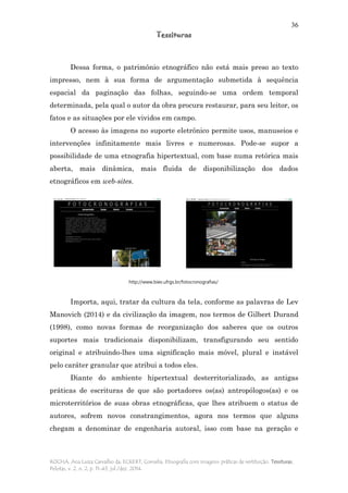 36
Tessituras
ROCHA, Ana Luiza Carvalho da; ECKERT, Cornelia. Etnografia com imagens: práticas de restituição. Tessituras,
Pelotas, v. 2, n. 2, p. 11-43, jul./dez. 2014.
Dessa forma, o patrimônio etnográfico não está mais preso ao texto
impresso, nem à sua forma de argumentação submetida à sequência
espacial da paginação das folhas, seguindo-se uma ordem temporal
determinada, pela qual o autor da obra procura restaurar, para seu leitor, os
fatos e as situações por ele vividos em campo.
O acesso às imagens no suporte eletrônico permite usos, manuseios e
intervenções infinitamente mais livres e numerosas. Pode-se supor a
possibilidade de uma etnografia hipertextual, com base numa retórica mais
aberta, mais dinâmica, mais fluida de disponibilização dos dados
etnográficos em web-sites.
Importa, aqui, tratar da cultura da tela, conforme as palavras de Lev
Manovich (2014) e da civilização da imagem, nos termos de Gilbert Durand
(1998), como novas formas de reorganização dos saberes que os outros
suportes mais tradicionais disponibilizam, transfigurando seu sentido
original e atribuindo-lhes uma significação mais móvel, plural e instável
pelo caráter granular que atribui a todos eles.
Diante do ambiente hipertextual desterritorializado, as antigas
práticas de escrituras de que são portadores os(as) antropólogos(as) e os
microterritórios de suas obras etnográficas, que lhes atribuem o status de
autores, sofrem novos constrangimentos, agora nos termos que alguns
chegam a denominar de engenharia autoral, isso com base na geração e
http://www.biev.ufrgs.br/fotocronografias/
 