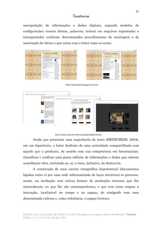 37
Tessituras
ROCHA, Ana Luiza Carvalho da; ECKERT, Cornelia. Etnografia com imagens: práticas de restituição. Tessituras,
Pelotas, v. 2, n. 2, p. 11-43, jul./dez. 2014.
manipulação de informações e dados digitais, segundo modelos de
configurações visuais (letras, palavras, textos) em arquivos registrados e
transportados conforme determinados procedimentos de montagem e de
associação de ideias e que conta com o leitor como co-autor.
Ainda que preexista uma engenharia do texto (ERTZCHEID, 2004),
em um hipertexto, o leitor desfruta de uma autoridade compartilhada com
aquele que o produziu, de acordo com sua competência em hierarquizar,
classificar e unificar uma gama infinita de informações e dados que cobrem
semelhante obra, incluindo-se, aí, o risco, inclusive, de destruí-la.
A construção de uma escrita etnográfica hipertextual (documentos
ligados entre si por uma rede informatizada de laços ativáveis) se processa,
assim, na mediação com outras formas de produções textuais que lhe
antecederam, ou que lhe são contemporâneas, e que tem como origem a
interação, localizável no tempo e no espaço, do etnógrafo com uma
determinada cultura e, como referência, o espaço livresco.
http://bievufrgs.blogspot.com.br/
http://www.ufrgs.br/memoriasdotrabalho/dvds/
 