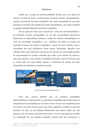 38
Tessituras
ROCHA, Ana Luiza Carvalho da; ECKERT, Cornelia. Etnografia com imagens: práticas de restituição. Tessituras,
Pelotas, v. 2, n. 2, p. 11-43, jul./dez. 2014.
Ainda que a noção de intertextualidade elimine por si as ideias do
dentro e do fora de texto, é interessante se pensar ambas, principalmente,
agindo na tessitura do texto etnográfico, não como reprodução de um texto
passado ou de busca da verdade da escrita antropológica, mas como condição
da própria produtividade da narrativa etnográfica.
De um ponto de vista mais conceitual, o tema da intertextualidade e
da produção textual antropológica na era das textualidades eletrônicas
(hipertexto ou hipermídias) recoloca o campo dos saberes antropológicos na
crise da autoridade etnográfica e na polêmica da crítica às formas de
operações textuais da escrita etnográfica a partir de suas relações com a
autoridade dos pais fundadores dessa matriz disciplinar, segundo uma
reflexão sobre suas estruturas narrativas no interior de uma atitude poética
de representação do mundo, referidas que estão a um sistema de textos e,
não mais, apenas, à sua alusão à realidade do mundo - isso de tal forma que
se torna cada vez mais difícil separar a referência do mundo do texto
etnográfico da referência ao texto do mundo.
Com isso, quer-se afirmar que, na escritura etnográfica
hipermidiática ou hipertextual, a autoridade etnográfica não reside tanto na
competência do antropólogo em se tornar autor, mas na sua competência em
ser leitor e em criar leitores para suas obras segundo a tradição à qual ela
pertence, ou seja, em um diálogo diretamente com outros textos que não
apenas os de sua época, buscando desvendar o eco de suas palavras contido
na construção de sua própria produção textual. Em tais escrituras, a
http://caismaua-memorias.blogspot.com.br/
 