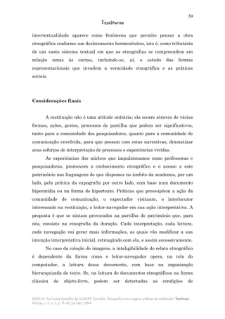 39
Tessituras
ROCHA, Ana Luiza Carvalho da; ECKERT, Cornelia. Etnografia com imagens: práticas de restituição. Tessituras,
Pelotas, v. 2, n. 2, p. 11-43, jul./dez. 2014.
intertextualidade aparece como fenômeno que permite pensar a obra
etnográfica conforme um deslocamento hermenêutico, isto é, como tributária
de um vasto sistema textual em que as etnografias se compreendem em
relação umas às outras, incluindo-se, aí, o estudo das formas
representacionais que invadem a veracidade etnográfica e as práticas
sociais.
Considerações finais
A restituição não é uma atitude unitária; ela ocorre através de várias
formas, ações, gestos, processos de partilha que podem ser significativos,
tanto para a comunidade dos pesquisadores, quanto para a comunidade de
comunicação envolvida, para que possam com estas narrativas, dramatizar
seus esforços de interpretação de processos e experiências vividas.
As experiências dos núcleos que impulsionamos como professoras e
pesquisadoras, promovem o conhecimento etnográfico e o acesso a este
patrimônio nas linguagens de que dispomos no âmbito da academia, por um
lado, pela prática da expografia por outro lado, com base num documento
hipermídia ou na forma de hipertexto. Práticas que pressupõem a ação da
comunidade de comunicação, o expectador visitante, o interlocutor
interessado na restituição, o leitor-navegador em sua ação interpretativa. A
proposta é que se sintam provocados na partilha do patrimônio que, para
nós, consiste na etnografia da duração. Cada interpretação, cada leitura,
cada navegação vai gerar mais informações, as quais vão modificar a sua
intenção interpretativa inicial, retroagindo com ela, e assim sucessivamente.
No caso da coleção de imagens, a inteligibilidade do relato etnográfico
é dependente da forma como o leitor-navegador opera, na tela do
computador, a leitura desse documento, com base na organização
hierarquizada do texto. Se, na leitura de documentos etnográficos na forma
clássica de objeto-livro, podem ser detectadas as condições de
 