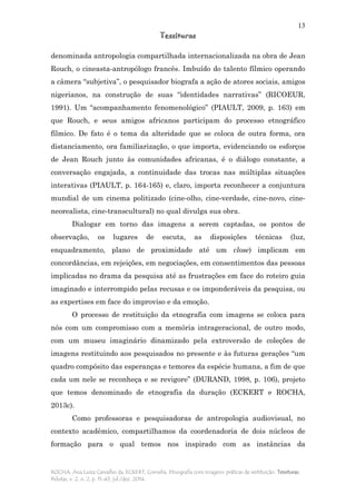 13
Tessituras
ROCHA, Ana Luiza Carvalho da; ECKERT, Cornelia. Etnografia com imagens: práticas de restituição. Tessituras,
Pelotas, v. 2, n. 2, p. 11-43, jul./dez. 2014.
denominada antropologia compartilhada internacionalizada na obra de Jean
Rouch, o cineasta-antropólogo francês. Imbuído do talento fílmico operando
a câmera “subjetiva”, o pesquisador biografa a ação de atores sociais, amigos
nigerianos, na construção de suas “identidades narrativas” (RICOEUR,
1991). Um “acompanhamento fenomenológico” (PIAULT, 2009, p. 163) em
que Rouch, e seus amigos africanos participam do processo etnográfico
fílmico. De fato é o tema da alteridade que se coloca de outra forma, ora
distanciamento, ora familiarização, o que importa, evidenciando os esforços
de Jean Rouch junto às comunidades africanas, é o diálogo constante, a
conversação engajada, a continuidade das trocas nas múltiplas situações
interativas (PIAULT, p. 164-165) e, claro, importa reconhecer a conjuntura
mundial de um cinema politizado (cine-olho, cine-verdade, cine-novo, cine-
neorealista, cine-transcultural) no qual divulga sua obra.
Dialogar em torno das imagens a serem captadas, os pontos de
observação, os lugares de escuta, as disposições técnicas (luz,
enquadramento, plano de proximidade até um close) implicam em
concordâncias, em rejeições, em negociações, em consentimentos das pessoas
implicadas no drama da pesquisa até as frustrações em face do roteiro guia
imaginado e interrompido pelas recusas e os imponderáveis da pesquisa, ou
as expertises em face do improviso e da emoção.
O processo de restituição da etnografia com imagens se coloca para
nós com um compromisso com a memória intrageracional, de outro modo,
com um museu imaginário dinamizado pela extroversão de coleções de
imagens restituindo aos pesquisados no presente e às futuras gerações “um
quadro compósito das esperanças e temores da espécie humana, a fim de que
cada um nele se reconheça e se revigore” (DURAND, 1998, p. 106), projeto
que temos denominado de etnografia da duração (ECKERT e ROCHA,
2013c).
Como professoras e pesquisadoras de antropologia audiovisual, no
contexto acadêmico, compartilhamos da coordenadoria de dois núcleos de
formação para o qual temos nos inspirado com as instâncias da
 