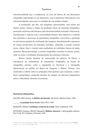 40
Tessituras
ROCHA, Ana Luiza Carvalho da; ECKERT, Cornelia. Etnografia com imagens: práticas de restituição. Tessituras,
Pelotas, v. 2, n. 2, p. 11-43, jul./dez. 2014.
intertextualidade que o configuram, no caso da leitura de um documento
etnográfico hipermídia ou em hipertexto, esses explicitam abertamente sua
intertextualidade, pois essa é a condição de sua própria criação.
A restituição, por fim, nas propostas apresentadas, tem talvez por
mérito maior, criticar a lógica de produção linear do material etnográfico,
pautando exercícios não-lineares pela descontinuidade material e discursiva,
introduzindo a ruptura com a textualidade formal. Sem objetivar o controle
dos caminhos e percursos do patrimônio etnográfico, extroverte a produção
no movimento próprio da civilização das imagens, descolonizando a pesquisa
de ranços positivistas da formação científica, adotando o mundo sensível
(sons, vídeos, fotos e textos) como mediadora de múltiplas formas de ações
criativas. Desta provocação, a escrita etnográfica encontra-se aberta, assim,
cada vez mais, a múltiplas interpretações dos sistemas culturais.
Diante desses desafios de restauração da palavra do Outro, a
emergência da ressonância do patrimônio etnográfico na forma de
etnografias abertas, como a expografia no Navisual e a etnografia
hipertextual no âmbito do Banco de Imagens e Efeitos Visuais, tem
conduzido a refletir sobre os princípios ético-práticos que orientam o saber-
fazer antropológico, propondo desafios de romper um discurso hegemônico
sobre a Alteridade, distante ou próxima.
Referências bibliográficas
BACHELARD, Gastón. A dialética da duração. São Paulo: Martins Fontes, 1984.
______. La poétique de la rêverie. Paris: PUF, 1989.
BAKHTIN, Mikhail. Esthétique et théorie du roman. Paris: Gallimard, 1978.
BATESON, Gregory; MEAD, Margareth. Balinese character: a photographic analysis.
New York: NY Academy of Scienes, 1942.
 
