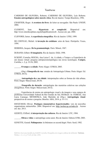 41
Tessituras
ROCHA, Ana Luiza Carvalho da; ECKERT, Cornelia. Etnografia com imagens: práticas de restituição. Tessituras,
Pelotas, v. 2, n. 2, p. 11-43, jul./dez. 2014.
CARDOSO DE OLIVEIRA, Roberto; CARDOSO DE OLIVEIRA, Luís Roberto.
Ensaios antropológicos sobre moral e ética. Rio de Janeiro: Tempo Brasileiro, 1996.
CHARTIER, Roger. A aventura do livro: do leitor ao navegador. São Paulo: UNESP,
2004.
CLEMENT, Jean. Hypertexte et complexité. Disponível em:
http://www.interdisciplines.org/defispublicationweb . Acesso em: jan. 2004.
CLIFFORD, James. A experiência etnográfica. Rio de Janeiro: UFRJ, 1999.
DE CERTEAU, Michel. A invenção do cotidiano: artes de fazer. Petrópolis: Vozes,
1994.
DERRIDA, Jacques. De la grammatologie. Paris: Minuit, 1967.
DURAND, Gilbert. O imaginário. Rio de Janeiro: Difel, 1998.
ECKERT, Cornelia; ROCHA, Ana Luiza C. da. A cidade, o Tempo e a Experiência de
um museu virtual: pesquisa antropocronotopológica nas novas tecnologias. Campos,
Curitiba, v. 2, p. 33-54, 2002.
______. O tempo e a cidade. Porto Alegre: UFRGS, 2005.
______. (Org.). Etnografia de rua: estudos de Antropologia Urbana. Porto Alegre: Ed.
UFRGS, 2013a.
______. Antropologia da e na cidade: interpretações sobre as formas da vida urbana.
Porto Alegre: Marcavisual, 2013b.
______. Etnografia da duração: antropologias das memórias coletivas nas coleções
etnográficas. Porto Alegre: Marcavisual, 2013c.
______. Experiências de ensino em antropologia visual e da imagem e seus espaços de
problemas Universidade Federal do Rio Grande do Sul, RS/Brasil. In: FERRAZ, Ana
Lúcia Camargo; MENDONÇA, João Martinho de (Org.). Antropologia visual:
perspectivas de ensino e pesquisa. Brasília: ABA, 2014. p. 51-111.
ERTZCHEID, Olivier. Pratiques énnonciatives hypertextualles: vers de nouvelles
organizations mémorielles. 2004. Disponível em: http://archee.qc.ca/index.ht . Acesso
em: dez. 2013.
GEERTZ, Clifford. A interpretação das culturas. Rio de Janeiro: LTC, 1984.
______. Obras e vidas: o antropólogo como autor. Rio de Janeiro: Editora UFRJ, 2003.
GENETTE, Gerard. Palimpsestes: la littérature en second degré. Paris: Seuil, 1982.
 