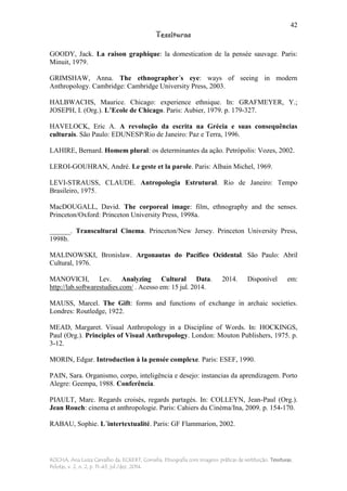 42
Tessituras
ROCHA, Ana Luiza Carvalho da; ECKERT, Cornelia. Etnografia com imagens: práticas de restituição. Tessituras,
Pelotas, v. 2, n. 2, p. 11-43, jul./dez. 2014.
GOODY, Jack. La raison graphique: la domestication de la pensée sauvage. Paris:
Minuit, 1979.
GRIMSHAW, Anna. The ethnographer´s eye: ways of seeing in modern
Anthropology. Cambridge: Cambridge University Press, 2003.
HALBWACHS, Maurice. Chicago: experience ethnique. In: GRAFMEYER, Y.;
JOSEPH, I. (Org.). L’Ecole de Chicago. Paris: Aubier, 1979. p. 179-327.
HAVELOCK, Eric A. A revolução da escrita na Grécia e suas consequências
culturais. São Paulo: EDUNESP/Rio de Janeiro: Paz e Terra, 1996.
LAHIRE, Bernard. Homem plural: os determinantes da ação. Petrópolis: Vozes, 2002.
LEROI-GOUHRAN, André. Le geste et la parole. Paris: Albain Michel, 1969.
LEVI-STRAUSS, CLAUDE. Antropologia Estrutural. Rio de Janeiro: Tempo
Brasileiro, 1975.
MacDOUGALL, David. The corporeal image: film, ethnography and the senses.
Princeton/Oxford: Princeton University Press, 1998a.
______. Transcultural Cinema. Princeton/New Jersey. Princeton University Press,
1998b.
MALINOWSKI, Bronislaw. Argonautas do Pacífico Ocidental. São Paulo: Abril
Cultural, 1976.
MANOVICH, Lev. Analyzing Cultural Data. 2014. Disponível em:
http://lab.softwarestudies.com/ . Acesso em: 15 jul. 2014.
MAUSS, Marcel. The Gift: forms and functions of exchange in archaic societies.
Londres: Routledge, 1922.
MEAD, Margaret. Visual Anthropology in a Discipline of Words. In: HOCKINGS,
Paul (Org.). Principles of Visual Anthropology. London: Mouton Publishers, 1975. p.
3-12.
MORIN, Edgar. Introduction à la pensée complexe. Paris: ESEF, 1990.
PAIN, Sara. Organismo, corpo, inteligência e desejo: instancias da aprendizagem. Porto
Alegre: Geempa, 1988. Conferência.
PIAULT, Marc. Regards croisés, regards partagés. In: COLLEYN, Jean-Paul (Org.).
Jean Rouch: cinema et anthropologie. Paris: Cahiers du Cinéma/Ina, 2009. p. 154-170.
RABAU, Sophie. L´intertextualité. Paris: GF Flammarion, 2002.
 