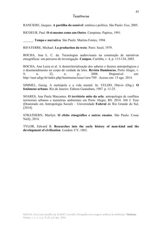 43
Tessituras
ROCHA, Ana Luiza Carvalho da; ECKERT, Cornelia. Etnografia com imagens: práticas de restituição. Tessituras,
Pelotas, v. 2, n. 2, p. 11-43, jul./dez. 2014.
RANCIERE, Jacques. A partilha do sensível: estética e política. São Paulo: Exo, 2005.
RICOEUR, Paul. O si-mesmo como um Outro. Campinas: Papirus, 1991.
______. Tempo e narrativa. São Paulo: Martins Fontes, 1994.
RIFATERRE, Michael. La production du texte. Paris: Seuil, 1979.
ROCHA, Ana L. C. da. Tecnologias audiovisuais na construção de narrativas
etnográficas: um percurso de investigação. Campos, Curitiba, v. 4, p. 113-134, 2003.
ROCHA, Ana Luiza et al. A desterritorialização dos saberes e fazeres antropológicos e
o desentendimento no corpo de verdade da letra. Revista Iluminuras, Porto Alegre, v.
9, n. 22, n. p., 2008. Disponível em:
http://seer.ufrgs.br/index.php/iluminuras/issue/view/789 . Acesso em: 15 ago. 2014.
SIMMEL, Georg. A metrópole e a vida mental. In: VELHO, Otávio (Org.). O
fenômeno urbano. Rio de Janeiro: Editora Guanabara, 1987. p. 11-25.
SOARES, Ana Paula Marcantes. O território mito da orla: antropologia de conflitos
territoriais urbanos e memórias ambientais em Porto Alegre, RS. 2014. 366 f. Tese
(Doutorado em Antropologia Social) – Universidade Federal do Rio Grande do Sul,
[2014].
STRATHERN, Marilyn. O efeito etnográfico e outros ensaios. São Paulo: Cosac
Naify, 2014.
TYLOR, Edward B. Researches into the early history of man-kind and the
development of civilization. London: CY, 1865.
 