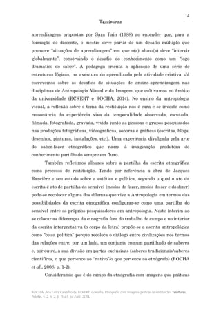 14
Tessituras
ROCHA, Ana Luiza Carvalho da; ECKERT, Cornelia. Etnografia com imagens: práticas de restituição. Tessituras,
Pelotas, v. 2, n. 2, p. 11-43, jul./dez. 2014.
aprendizagem propostas por Sara Pain (1988) ao entender que, para a
formação do discente, o mestre deve partir de um desafio múltiplo que
promove “situações de aprendizagem” em que o(a) aluno(a) deve “intervir
globalmente”, construindo o desafio do conhecimento como um “jogo
dramático do saber”. A pedagoga orienta a aplicação de uma série de
estruturas lógicas, na aventura do aprendizado pela atividade criativa. Já
escrevemos sobre os desafios de situações de ensino-aprendizagem nas
disciplinas de Antropologia Visual e da Imagem, que cultivamos no âmbito
da universidade (ECKERT e ROCHA, 2014). No ensino da antropologia
visual, a reflexão sobre o tema da restituição nos é cara e se investe como
ressonância da experiência viva da temporalidade observada, escutada,
filmada, fotografada, gravada, vivida junto as pessoas e grupos pesquisados
nas produções fotográficas, videográficas, sonoras e gráficas (escritas, blogs,
desenhos, pinturas, instalações, etc.). Uma experiência divulgada pela arte
do saber-fazer etnográfico que narra à imaginação produtora do
conhecimento partilhado sempre em fluxo.
Também refletimos alhures sobre a partilha da escrita etnográfica
como processo de restituição. Tendo por referência a obra de Jacques
Rancière e seu estudo sobre a estética e política, segundo o qual o ato da
escrita é ato de partilha do sensível (modos do fazer, modos do ser e do dizer)
pode-se recolocar alguns dos dilemas que vive a Antropologia em termos das
possibilidades da escrita etnográfica configurar-se como uma partilha do
sensível entre os próprios pesquisadores em antropologia. Neste ínterim ao
se colocar as diferenças da etnografia fora do trabalho de campo e no interior
da escrita interpretativa (o corpo da letra) propõe-se a escrita antropológica
como “coisa política” porque recoloca o diálogo entre civilizações nos termos
das relações entre, por um lado, um conjunto comum partilhado de saberes
e, por outro, a sua divisão em partes exclusivas (saberes tradicionais/saberes
científicos, o que pertence ao “nativo”/o que pertence ao etnógrafo) (ROCHA
et al., 2008, p. 1-2).
Considerando que é do campo da etnografia com imagens que práticas
 