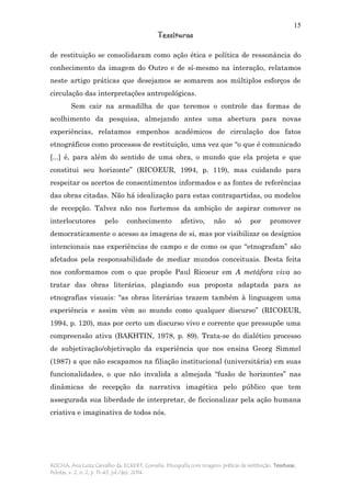 15
Tessituras
ROCHA, Ana Luiza Carvalho da; ECKERT, Cornelia. Etnografia com imagens: práticas de restituição. Tessituras,
Pelotas, v. 2, n. 2, p. 11-43, jul./dez. 2014.
de restituição se consolidaram como ação ética e política de ressonância do
conhecimento da imagem do Outro e de sí-mesmo na interação, relatamos
neste artigo práticas que desejamos se somarem aos múltiplos esforços de
circulação das interpretações antropológicas.
Sem cair na armadilha de que teremos o controle das formas de
acolhimento da pesquisa, almejando antes uma abertura para novas
experiências, relatamos empenhos acadêmicos de circulação dos fatos
etnográficos como processos de restituição, uma vez que “o que é comunicado
[...] é, para além do sentido de uma obra, o mundo que ela projeta e que
constitui seu horizonte” (RICOEUR, 1994, p. 119), mas cuidando para
respeitar os acertos de consentimentos informados e as fontes de referências
das obras citadas. Não há idealização para estas contrapartidas, ou modelos
de recepção. Talvez não nos furtemos da ambição de aspirar comover os
interlocutores pelo conhecimento afetivo, não só por promover
democraticamente o acesso as imagens de si, mas por visibilizar os desígnios
intencionais nas experiências de campo e de como os que “etnografam” são
afetados pela responsabilidade de mediar mundos conceituais. Desta feita
nos conformamos com o que propõe Paul Ricoeur em A metáfora viva ao
tratar das obras literárias, plagiando sua proposta adaptada para as
etnografias visuais: “as obras literárias trazem também à linguagem uma
experiência e assim vêm ao mundo como qualquer discurso” (RICOEUR,
1994, p. 120), mas por certo um discurso vivo e corrente que pressupõe uma
compreensão ativa (BAKHTIN, 1978, p. 89). Trata-se do dialético processo
de subjetivação/objetivação da experiência que nos ensina Georg Simmel
(1987) a que não escapamos na filiação institucional (universitária) em suas
funcionalidades, o que não invalida a almejada “fusão de horizontes” nas
dinâmicas de recepção da narrativa imagética pelo público que tem
assegurada sua liberdade de interpretar, de ficcionalizar pela ação humana
criativa e imaginativa de todos nós.
 
